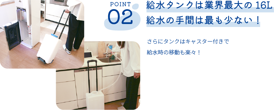 給水タンクは業界最大の16L給水の手間は最も少ない！さらにタンクはキャスター付きで給水時の移動も楽々！