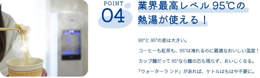 業界最高レベル 95℃の熱湯が使える！90°と95°の差は大きい。コーヒーも紅茶も、95°は淹れるのに最適なおいしい温度！カップ麺だって95°なら麺の芯も残らず、おいしくなる。「ウォーターラ ンド」があれば、ケトルはもはや不要に。