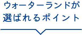 ウォーターランドが選ばれるポイント