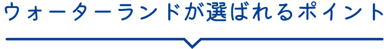 ウォーターランドが選ばれるポイント