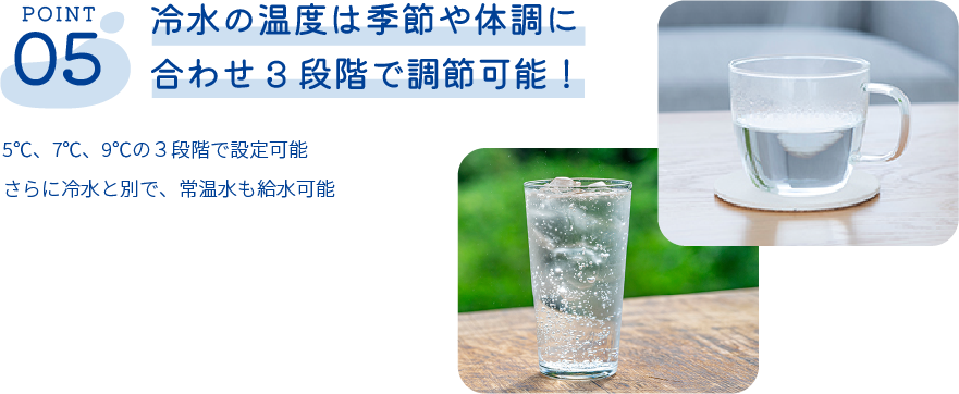 冷水の温度は季節や体調に合わせ3段階で調節可能！5℃、7℃、9℃の３段階で設定可能さらに冷水と別で、常温水も給水可能