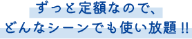 ずっと定額なので、どんなシーンでも使い放題!!