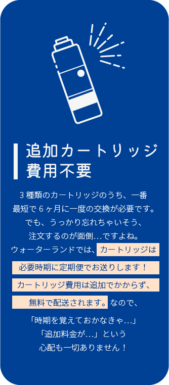 追加カートリッジ費用不要 3種類のカートリッジのうち、一番最短で6ヶ月に一度の交 換が必要です。