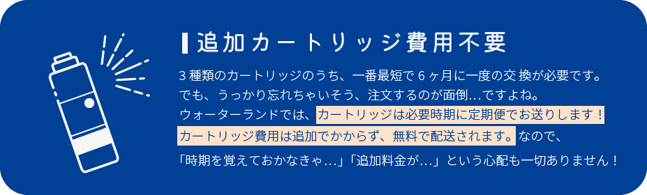 追加カートリッジ費用不要 3種類のカートリッジのうち、一番最短で6ヶ月に一度の交 換が必要です