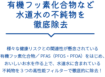 有機フッ素化合物など水道水の不純物を徹底除去。様々な健康リスクとの関連性が懸念されている有機フッ素化合物／ PFAS（PFOS・PFOA）をはじめ、おいしいお水を作る上で、水道水に含まれている不純物を３つの高性能フィルターで徹底的に除去！