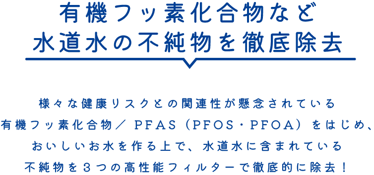 有機フッ素化合物など水道水の不純物を徹底除去。様々な健康リスクとの関連性が懸念されている有機フッ素化合物／ PFAS（PFOS・PFOA）をはじめ、おいしいお水を作る上で、水道水に含まれている不純物を３つの高性能フィルターで徹底的に除去！