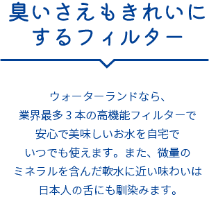 臭いさえもきれいにするフィルター ウォーターランドなら、業界最多3本の高機能フィルターで安心で美味しいお水を自宅でいつでも使えます。また、微量のミネラルを含んだ軟水に近い味わいは日本人の舌にも馴染みます。