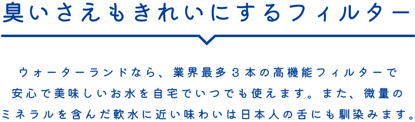 臭いさえもきれいにするフィルター ウォーターランドなら、業界最多3本の高機能フィルターで安心で美味しいお水を自宅でいつでも使えます。また、微量のミネラルを含んだ軟水に近い味わいは日本人の舌にも馴染みます。